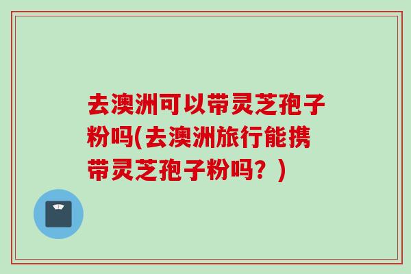 去澳洲可以带灵芝孢子粉吗(去澳洲旅行能携带灵芝孢子粉吗?)