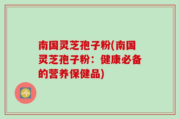 南国灵芝孢子粉(南国灵芝孢子粉：健康必备的营养保健品)