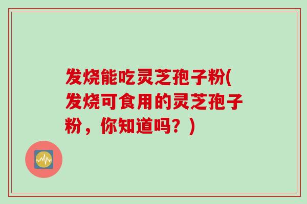 发烧能吃灵芝孢子粉(发烧可食用的灵芝孢子粉，你知道吗？)