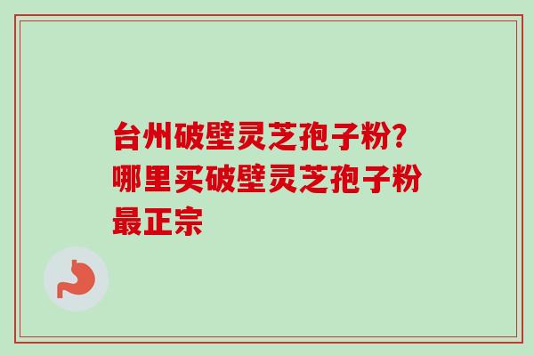 台州破壁灵芝孢子粉？哪里买破壁灵芝孢子粉最正宗