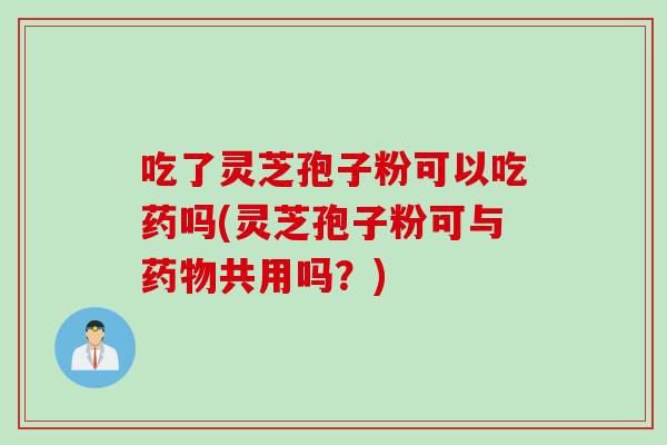 吃了灵芝孢子粉可以吃药吗(灵芝孢子粉可与药物共用吗?)