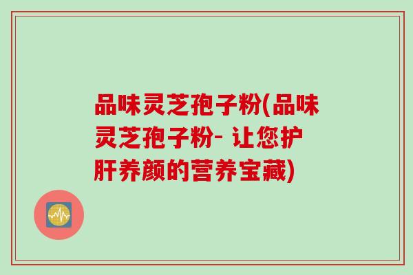 品味灵芝孢子粉(品味灵芝孢子粉- 让您护肝养颜的营养宝藏)