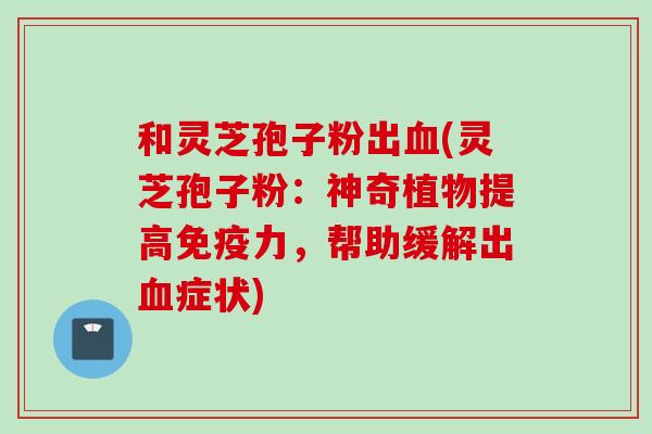 和灵芝孢子粉出血(灵芝孢子粉：神奇植物提高免疫力，帮助缓解出血症状)