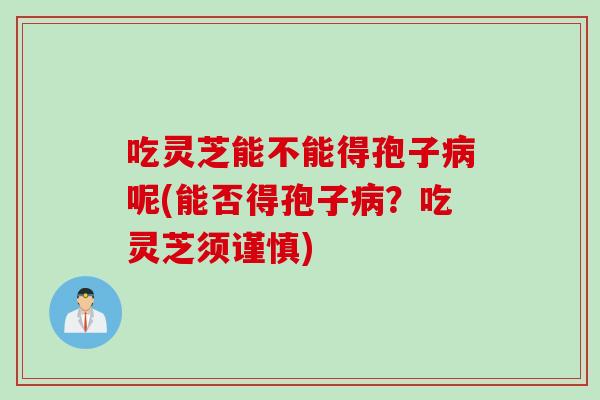 吃灵芝能不能得孢子病呢(能否得孢子病?吃灵芝须谨慎)