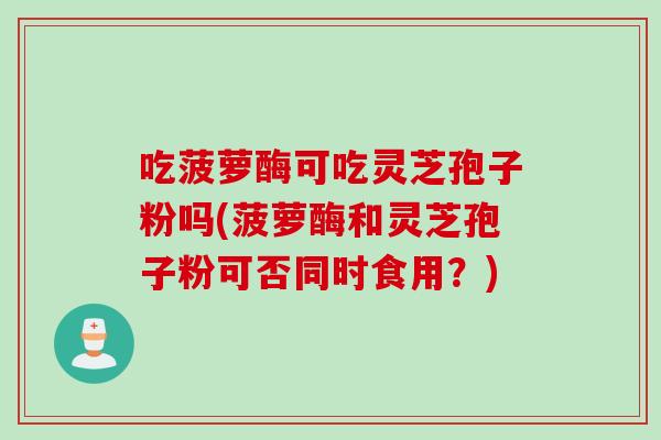 吃菠萝酶可吃灵芝孢子粉吗(菠萝酶和灵芝孢子粉可否同时食用?)