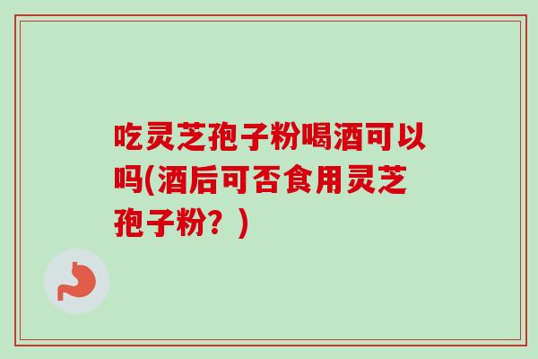 吃灵芝孢子粉喝酒可以吗(酒后可否食用灵芝孢子粉?)