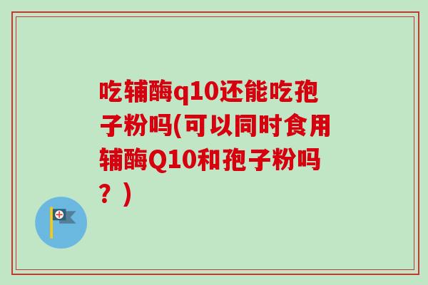 吃辅酶q10还能吃孢子粉吗(可以同时食用辅酶Q10和孢子粉吗?)