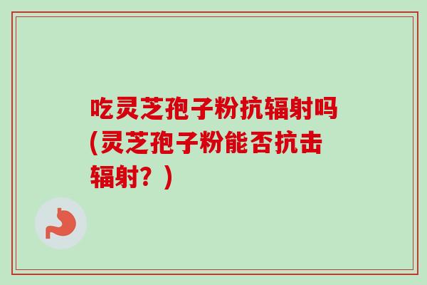 吃灵芝孢子粉抗辐射吗(灵芝孢子粉能否抗击辐射？)