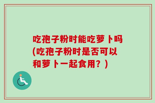 吃孢子粉时能吃萝卜吗(吃孢子粉时是否可以和萝卜一起食用?)