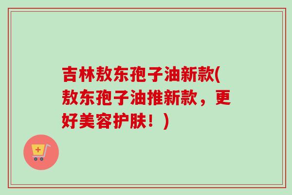 吉林敖东孢子油新款(敖东孢子油推新款,更好美容护肤!) 吉林敖东孢子油新款(敖东孢子油推新款,更好美容护肤!)