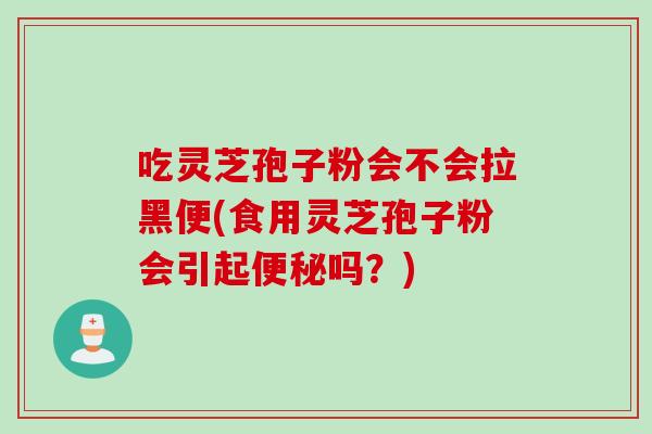 吃灵芝孢子粉会不会拉黑便(食用灵芝孢子粉会引起便秘吗？)