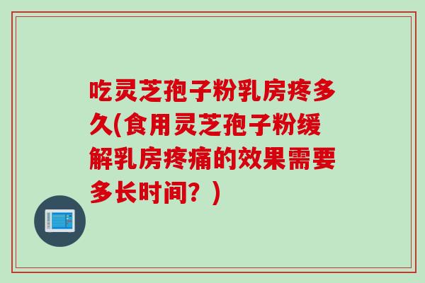 吃灵芝孢子粉乳房疼多久(食用灵芝孢子粉缓解乳房疼痛的效果需要多长时间?)