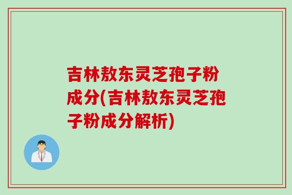 吉林敖东灵芝孢子粉 成分(吉林敖东灵芝孢子粉成分解析)