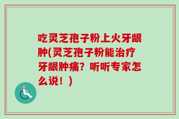 吃灵芝孢子粉上火牙龈肿(灵芝孢子粉能治疗牙龈肿痛?听听专家怎么说!)