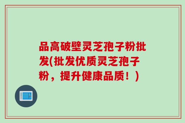 品高破壁灵芝孢子粉批发(批发优质灵芝孢子粉，提升健康品质！)