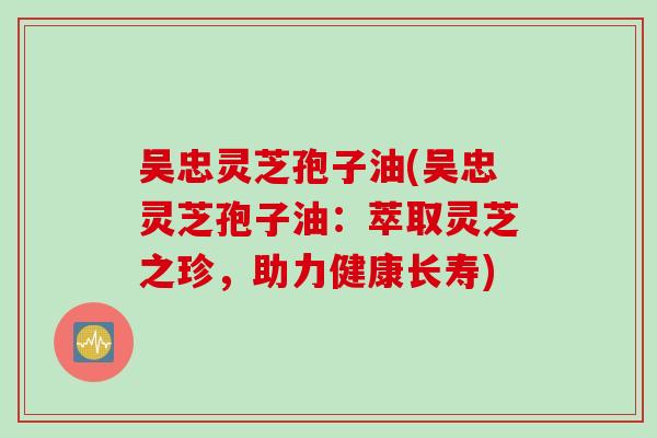 吴忠灵芝孢子油(吴忠灵芝孢子油:萃取灵芝之珍,助力健康长寿)