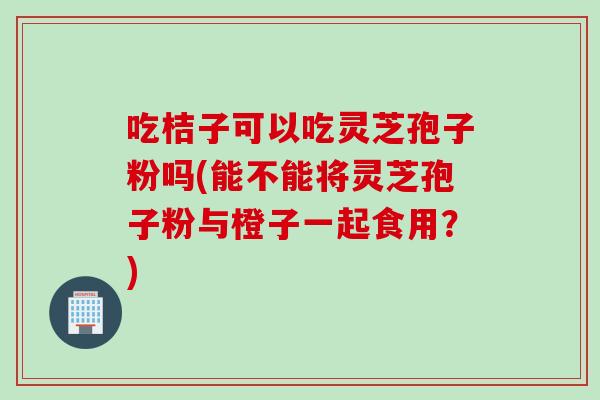 吃桔子可以吃灵芝孢子粉吗(能不能将灵芝孢子粉与橙子一起食用？)