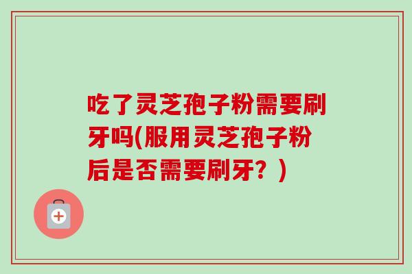 吃了灵芝孢子粉需要刷牙吗(服用灵芝孢子粉后是否需要刷牙?)