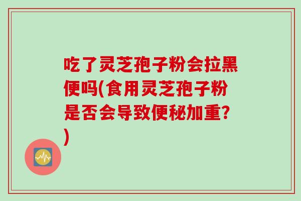 吃了灵芝孢子粉会拉黑便吗(食用灵芝孢子粉是否会导致便秘加重？)