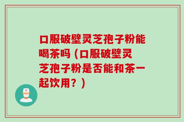 口服破壁灵芝孢子粉能喝茶吗 (口服破壁灵芝孢子粉是否能和茶一起饮用？)