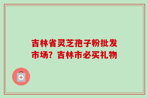 吉林省灵芝孢子粉批发市场?吉林市必买礼物