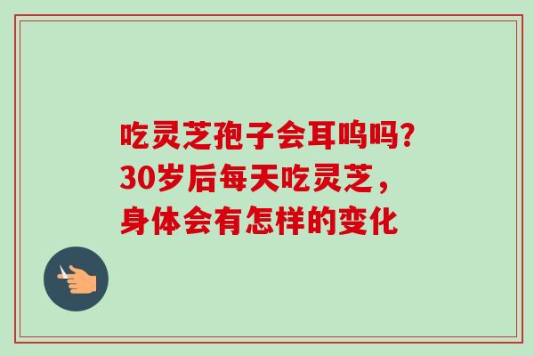 吃灵芝孢子会耳呜吗?30岁后每天吃灵芝,身体会有怎样的变化