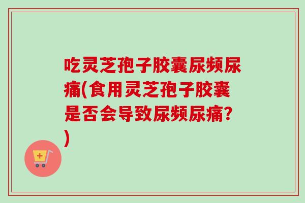 吃灵芝孢子胶囊尿频尿痛(食用灵芝孢子胶囊是否会导致尿频尿痛？)
