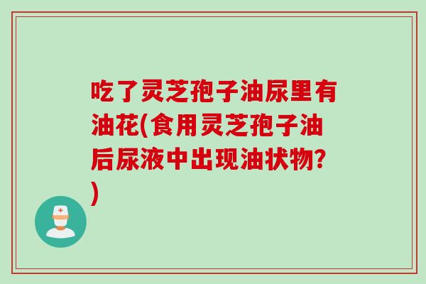 吃了灵芝孢子油尿里有油花(食用灵芝孢子油后尿液中出现油状物?)