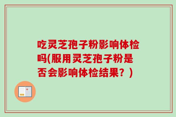 吃灵芝孢子粉影响体检吗(服用灵芝孢子粉是否会影响体检结果?)