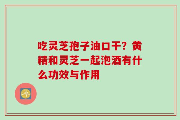 吃灵芝孢子油口干?黄精和灵芝一起泡酒有什么功效与作用