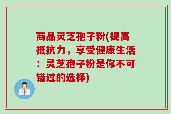 商品灵芝孢子粉(提高抵抗力,享受健康生活:灵芝孢子粉是你不可错过的选择)