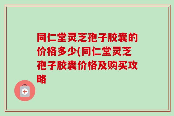 同仁堂灵芝孢子胶囊的价格多少(同仁堂灵芝孢子胶囊价格及购买攻略