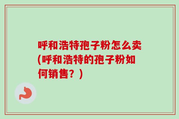 呼和浩特孢子粉怎么卖(呼和浩特的孢子粉如何销售?)