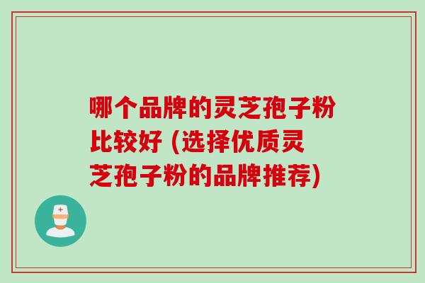 哪个品牌的灵芝孢子粉比较好 (选择优质灵芝孢子粉的品牌推荐)
