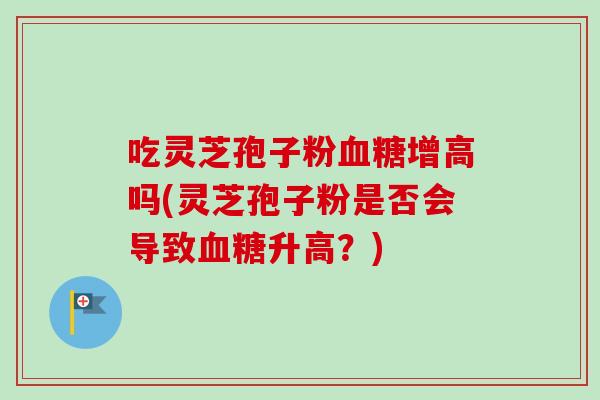 吃灵芝孢子粉血糖增高吗(灵芝孢子粉是否会导致血糖升高？)