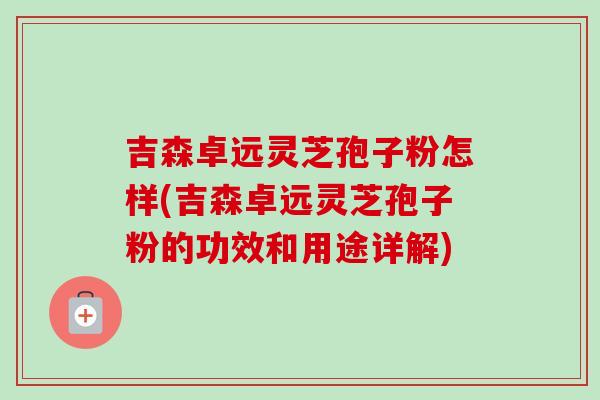 吉森卓远灵芝孢子粉怎样(吉森卓远灵芝孢子粉的功效和用途详解)