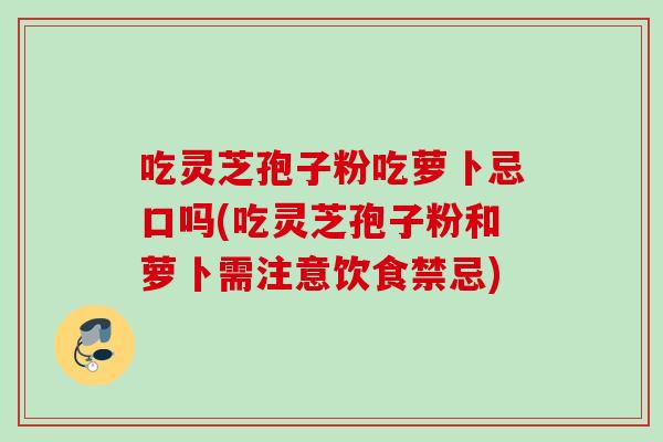 吃灵芝孢子粉吃萝卜忌口吗(吃灵芝孢子粉和萝卜需注意饮食禁忌) 吃灵芝孢子粉吃萝卜忌口吗(吃灵芝孢子粉和萝卜需注意饮食禁忌)