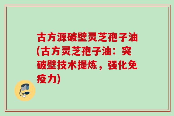 古方源破壁灵芝孢子油(古方灵芝孢子油:突破壁技术提炼,强化免疫力)