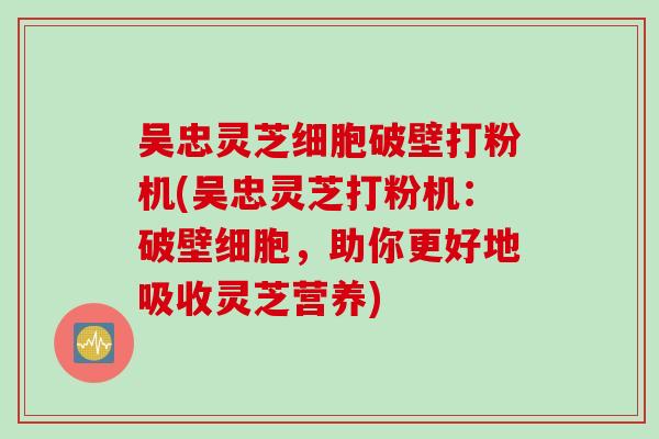 吴忠灵芝细胞破壁打粉机(吴忠灵芝打粉机：破壁细胞，助你更好地吸收灵芝营养)