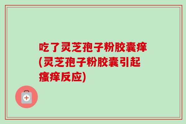 吃了灵芝孢子粉胶囊痒(灵芝孢子粉胶囊引起瘙痒反应)