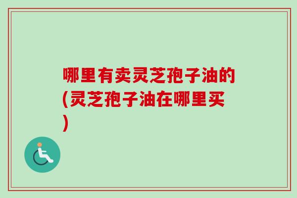 哪里有卖灵芝孢子油的(灵芝孢子油在哪里买)