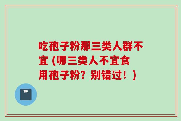 吃孢子粉那三类人群不宜 (哪三类人不宜食用孢子粉?别错过!)