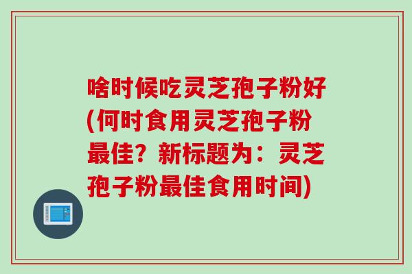 啥时候吃灵芝孢子粉好(何时食用灵芝孢子粉最佳?新标题为:灵芝孢子粉最佳食用时间)