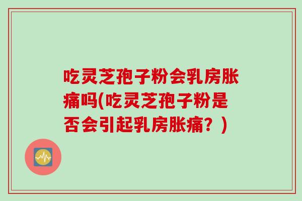 吃灵芝孢子粉会乳房胀痛吗(吃灵芝孢子粉是否会引起乳房胀痛?)