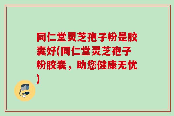 同仁堂灵芝孢子粉是胶囊好(同仁堂灵芝孢子粉胶囊，助您健康无忧)
