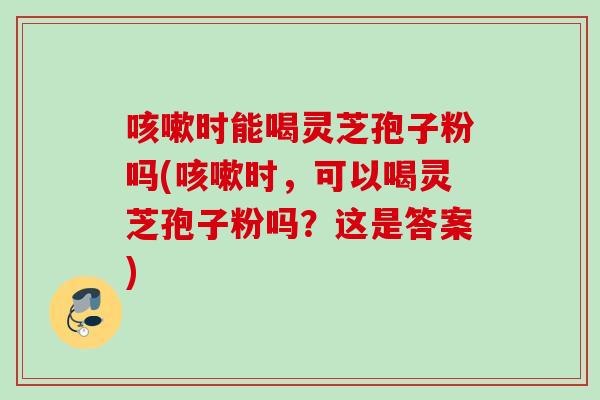 咳嗽时能喝灵芝孢子粉吗(咳嗽时,可以喝灵芝孢子粉吗?这是答案)