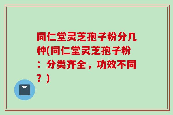 同仁堂灵芝孢子粉分几种(同仁堂灵芝孢子粉：分类齐全，功效不同？)