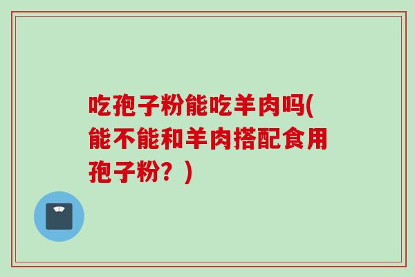 吃孢子粉能吃羊肉吗(能不能和羊肉搭配食用孢子粉?)