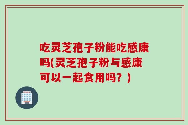 吃灵芝孢子粉能吃感康吗(灵芝孢子粉与感康可以一起食用吗？)