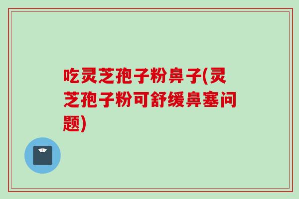 吃灵芝孢子粉鼻子(灵芝孢子粉可舒缓鼻塞问题)